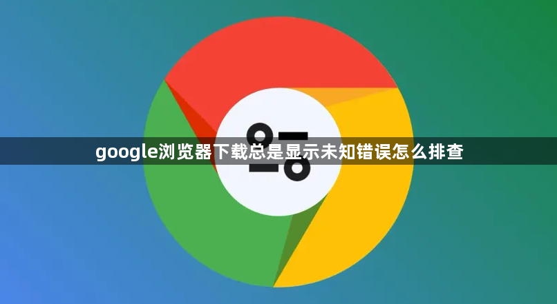 google浏览器下载总是显示未知错误怎么排查1