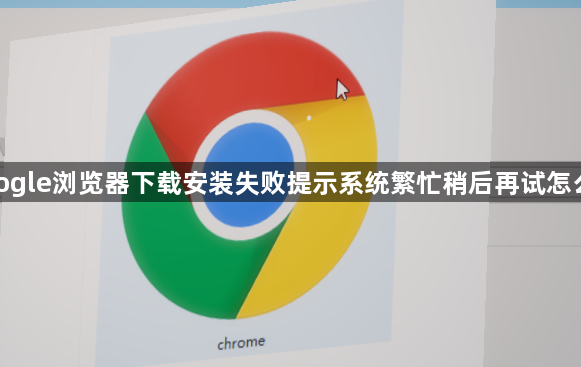 google浏览器下载安装失败提示系统繁忙稍后再试怎么办1