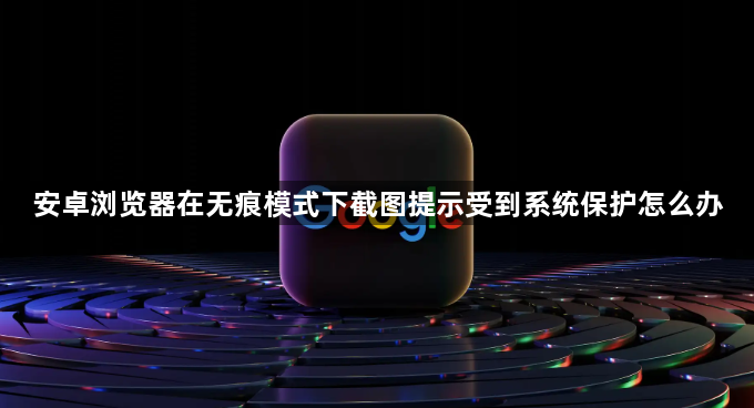 安卓浏览器在无痕模式下截图提示受到系统保护怎么办1