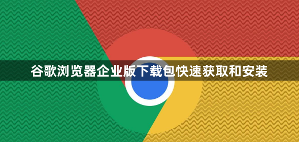 谷歌浏览器企业版下载包快速获取和安装1