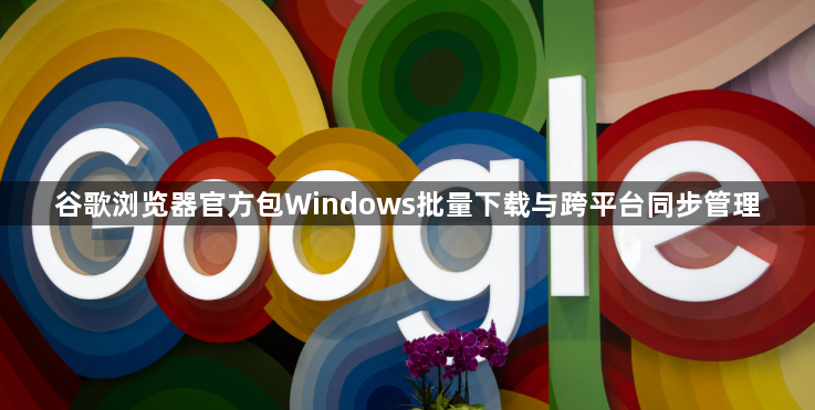 谷歌浏览器官方包Windows批量下载与跨平台同步管理1
